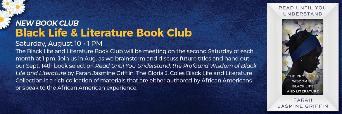 New Book Club: Black Life & Literature Book Club. Saturday, August 10th at 1pm. The Black Life and Literature Book Club will be meeting on the second Saturday of each month at 1pm. Join us in August as we brainstorm and discuss future titles and hand out our September 14th book selection "Read Until You Understand: the Profound Wisdom of Black Life and Literature by Farah Jasmine Griffin. 