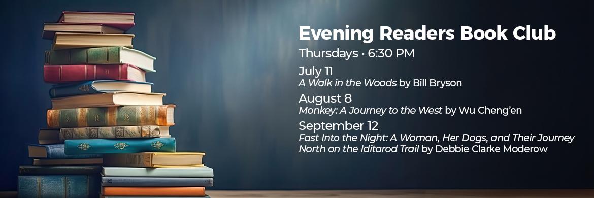 Evening Readers Book Club. Thursdays at 6:30pm. July 11th - A Walk in the Woods by Bill Bryson. August 8th - Monkey: A Journey to the West by Wu Cheng'en. September 12th - Fast into the Night: A Woman, Her Dogs, and Their Journey North on the Iditarod Trail by Debbie Clarke Moderow. 