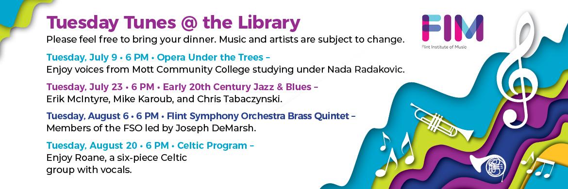 Tuesday Tunes at the Library. Please feel free to bring your dinner. Music and artists are subject to change. In partnership with the Flint Institute of Music. Tuesday July 9th at 6pm: Opera Under the Trees. Tuesday, July 23rd at 6pm: Early 20th Century Jazz & Blues. Tuesday, August 6th at 6pm: Flint Symphony Orchestra Brass Quintet. Tuesday, August 20th at 6pm: Celtic Program.