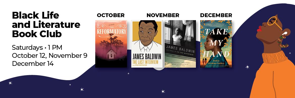 Black Life and Literature Book Club, Saturdays at 1pm - October 12th (The Reformatory), November 9th (The Last Interview), and December 14th (Take My Hand). 